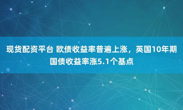 现货配资平台 欧债收益率普遍上涨，英国10年期国债收益率涨5.1个基点