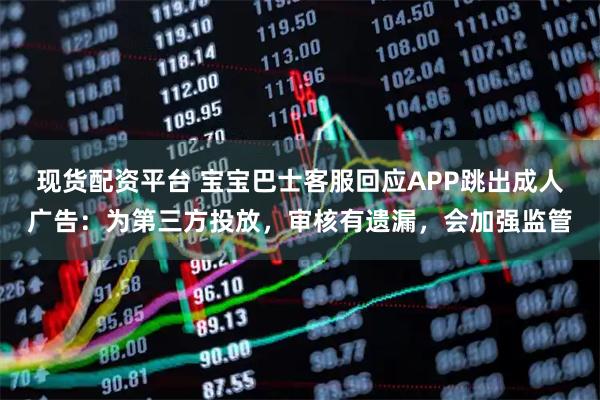 现货配资平台 宝宝巴士客服回应APP跳出成人广告：为第三方投放，审核有遗漏，会加强监管