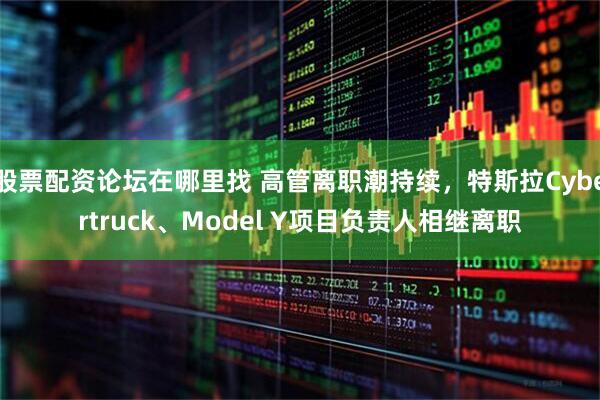 股票配资论坛在哪里找 高管离职潮持续，特斯拉Cybertruck、Model Y项目负责人相继离职