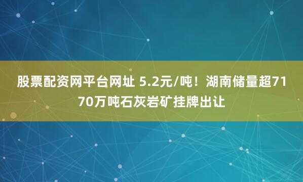 股票配资网平台网址 5.2元/吨！湖南储量超7170万吨石灰岩矿挂牌出让