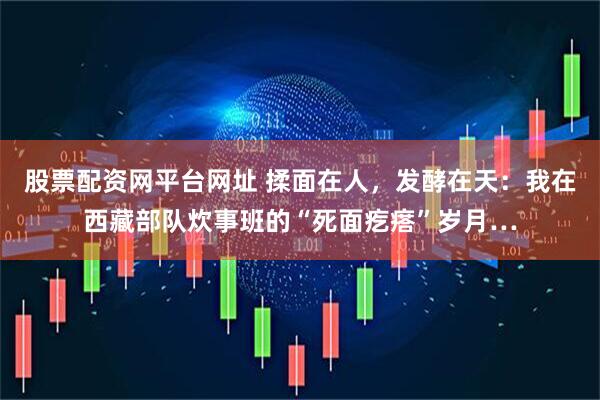 股票配资网平台网址 揉面在人，发酵在天：我在西藏部队炊事班的“死面疙瘩”岁月…