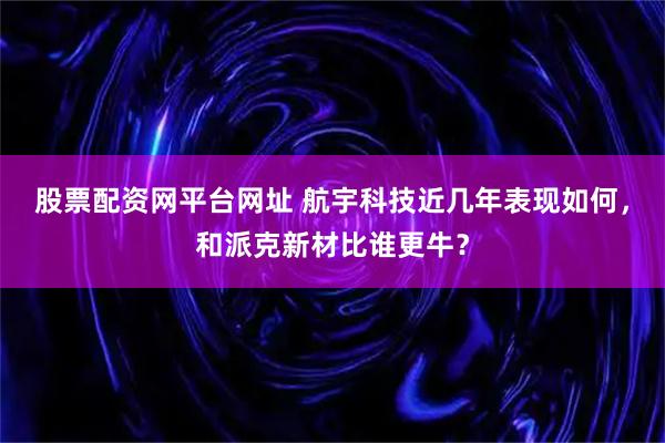 股票配资网平台网址 航宇科技近几年表现如何，和派克新材比谁更牛？