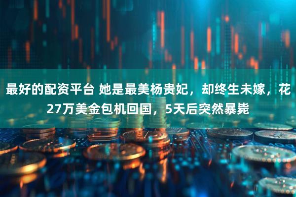 最好的配资平台 她是最美杨贵妃，却终生未嫁，花27万美金包机回国，5天后突然暴毙