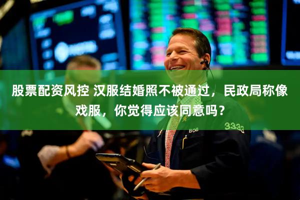 股票配资风控 汉服结婚照不被通过，民政局称像戏服，你觉得应该同意吗？