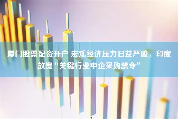 厦门股票配资开户 宏观经济压力日益严峻，印度放宽“关键行业中企采购禁令”