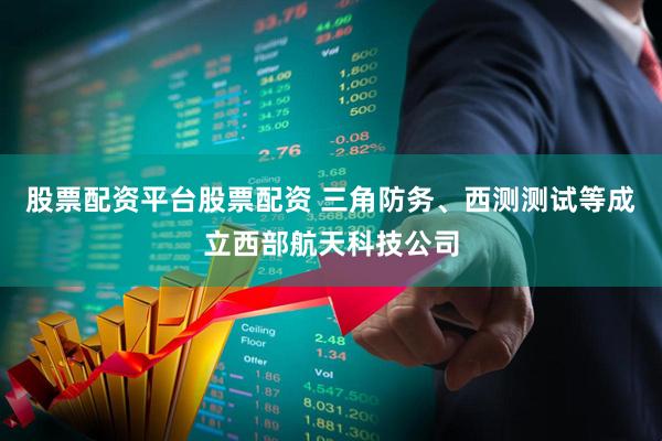 股票配资平台股票配资 三角防务、西测测试等成立西部航天科技公司