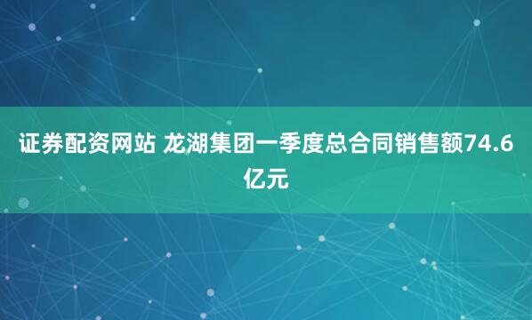 证券配资网站 龙湖集团一季度总合同销售额74.6亿元
