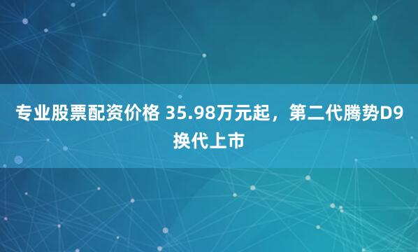 专业股票配资价格 35.98万元起，第二代腾势D9换代上市