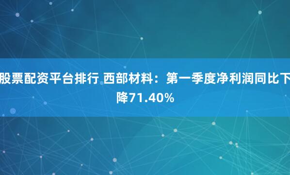 股票配资平台排行 西部材料：第一季度净利润同比下降71.40%