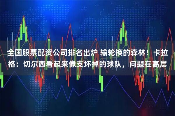 全国股票配资公司排名出炉 输轮换的森林！卡拉格：切尔西看起来像支坏掉的球队，问题在高层