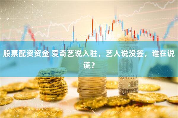 股票配资资金 爱奇艺说入驻，艺人说没签，谁在说谎？
