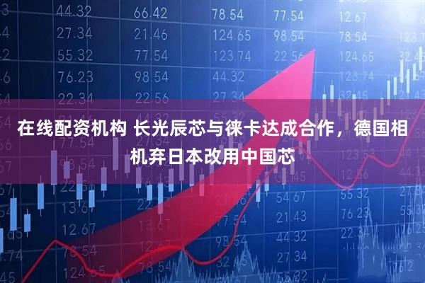 在线配资机构 长光辰芯与徕卡达成合作，德国相机弃日本改用中国芯