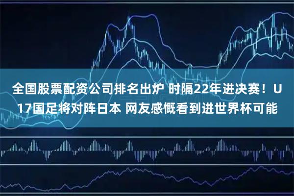 全国股票配资公司排名出炉 时隔22年进决赛！U17国足将对阵日本 网友感慨看到进世界杯可能