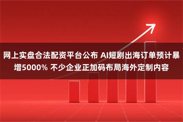 网上实盘合法配资平台公布 AI短剧出海订单预计暴增5000% 不少企业正加码布局海外定制内容