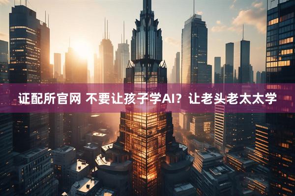证配所官网 不要让孩子学AI？让老头老太太学