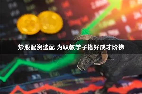 炒股配资选配 为职教学子搭好成才阶梯