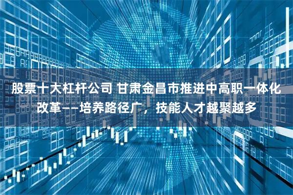 股票十大杠杆公司 甘肃金昌市推进中高职一体化改革——培养路径广，技能人才越聚越多