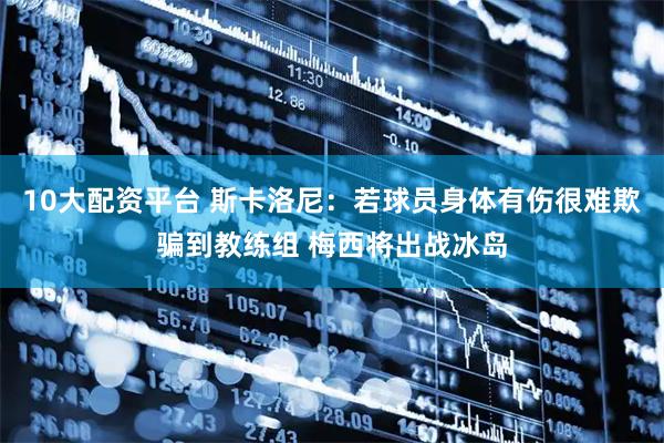10大配资平台 斯卡洛尼：若球员身体有伤很难欺骗到教练组 梅西将出战冰岛