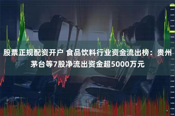 股票正规配资开户 食品饮料行业资金流出榜：贵州茅台等7股净流出资金超5000万元