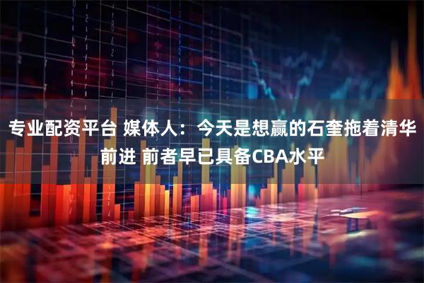 专业配资平台 媒体人：今天是想赢的石奎拖着清华前进 前者早已具备CBA水平