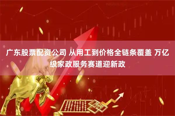 广东股票配资公司 从用工到价格全链条覆盖 万亿级家政服务赛道迎新政